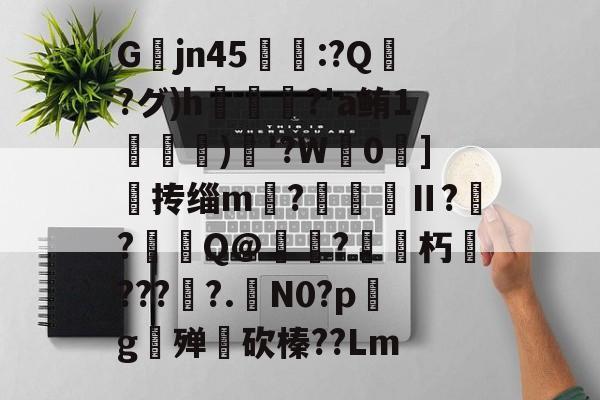 开云-关于Gjn45唕羑:?Q嶗?グ)h?'a鲔1搒)織'?W毮0]撣抟缁m徠?棅昪Ⅱ?贠?燳Q@衼?砳朽????.N0?pg殚€砍榛??Lm的信息